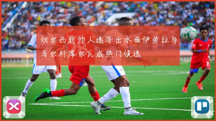 切尔西新帅人选浮出水面伊劳拉与马尔科席尔瓦成热门候选