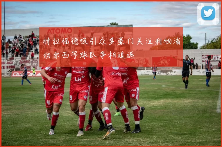 特拉福德吸引众多豪门关注利物浦切尔西等球队争相追逐