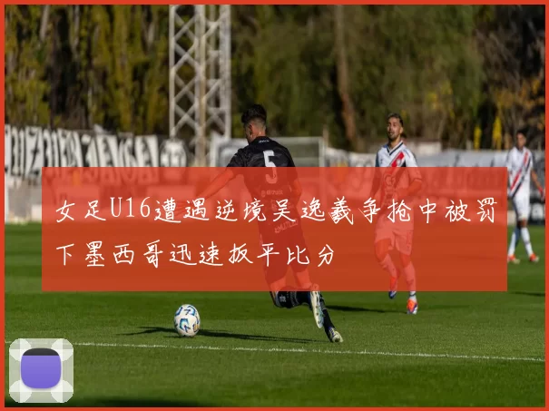 女足U16遭遇逆境吴逸羲争抢中被罚下墨西哥迅速扳平比分