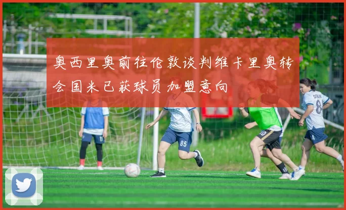 奥西里奥前往伦敦谈判维卡里奥转会国米已获球员加盟意向