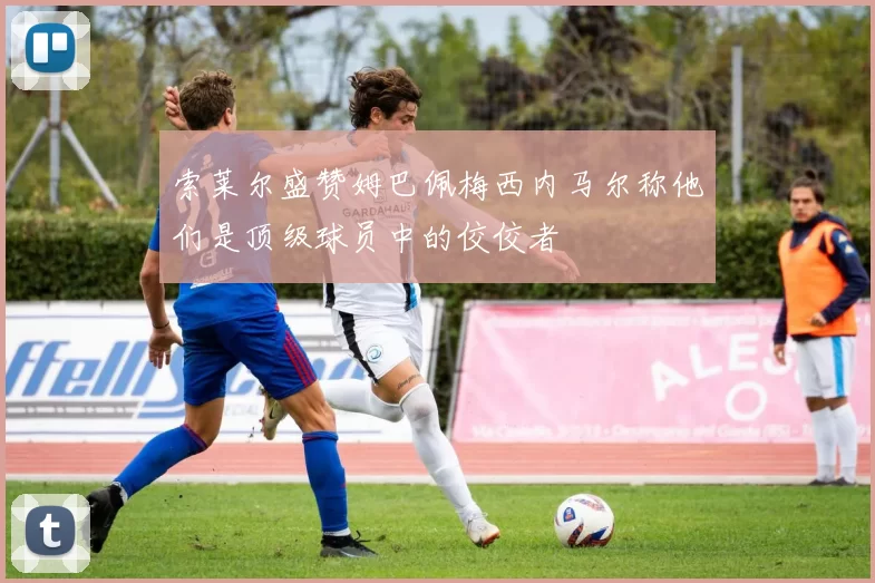 索莱尔盛赞姆巴佩梅西内马尔称他们是顶级球员中的佼佼者