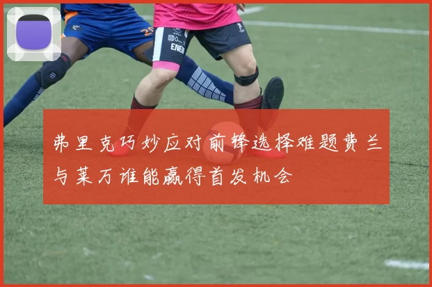 弗里克巧妙应对前锋选择难题费兰与莱万谁能赢得首发机会