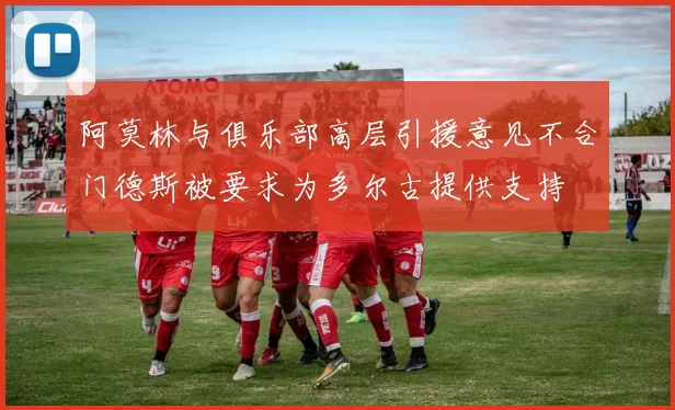 阿莫林与俱乐部高层引援意见不合门德斯被要求为多尔古提供支持