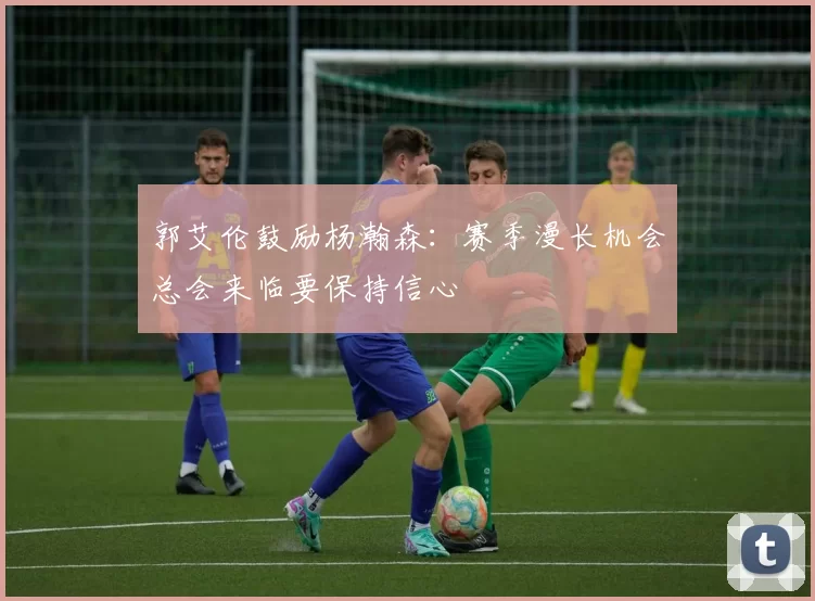 郭艾伦鼓励杨瀚森：赛季漫长机会总会来临要保持信心