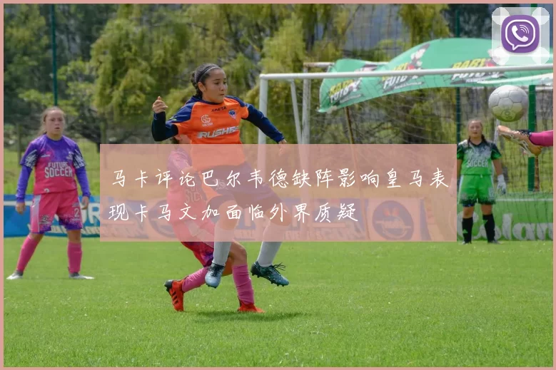 马卡评论巴尔韦德缺阵影响皇马表现卡马文加面临外界质疑