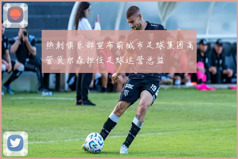 热刺俱乐部宣布前城市足球集团高管莫尔森担任足球运营总监