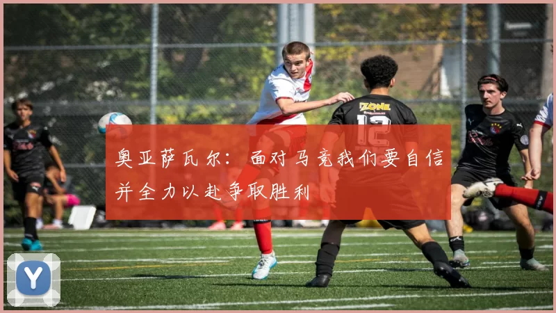 奥亚萨瓦尔：面对马竞我们要自信并全力以赴争取胜利
