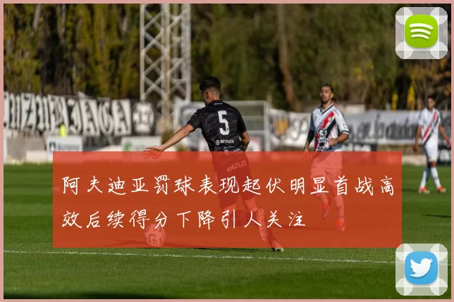 阿夫迪亚罚球表现起伏明显首战高效后续得分下降引人关注