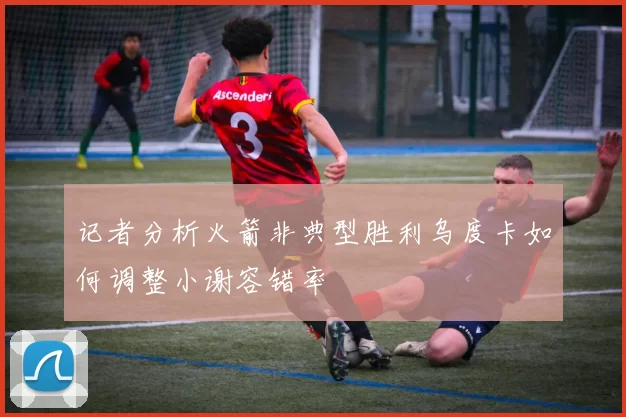 记者分析火箭非典型胜利乌度卡如何调整小谢容错率