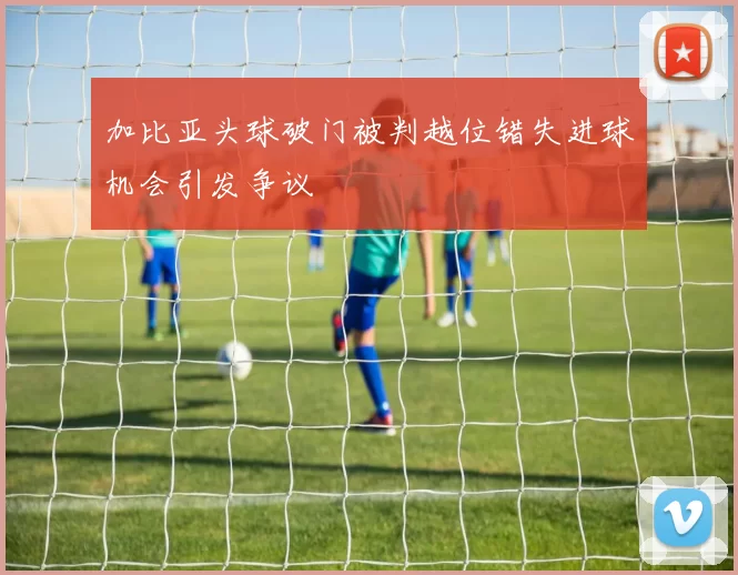 加比亚头球破门被判越位错失进球机会引发争议